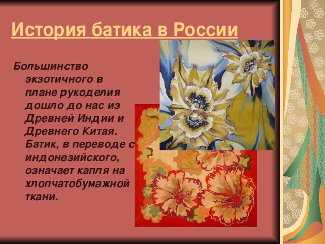 История батика в России Большинство экзотичного в плане рукоделия дошло до нас из Древней Индии и Древнего Китая. Батик, в переводе с индонезийского, означает капля на хлопчатобумажной ткани.