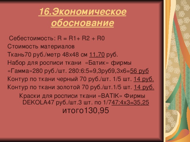 16.Экономическое обоснование  Себестоимость: R = R 1+ R 2 + R 0 Стоимость материалов Ткань70 руб./метр 48 x48 см 11,70 руб. Набор для росписи ткани «Батик» фирмы «Гамма»280 руб./шт. 280:6:5=9,3руб9,3 x6 = 56 руб Контур по ткани черный 70 руб./шт. 1/5 шт. 14 руб. Контур по ткани  золотой 70 руб./шт.1/5 шт. 14 руб. Краски для росписи ткани «BATIK» Фирмы DEKOLA 47 руб./шт.3 шт. по 1/7 47:4x3=35,25 итого130,95