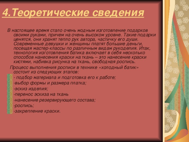 4.Теоретические сведения В настоящее время стало очень модным изготовление подарков своими руками, причем на очень высоком уровне. Такие подарки ценятся, они хранят тепло рук автора, частичку его души. Современные девушки и женщины платят большие деньги, посещая мастер-классы по различным видам рукоделия. Итак, технология изготовления батика включает в себя несколько способов нанесения краски на ткань – это нанесение краски кистями, набивка рисунка на ткань, свободная роспись.  Процесс выполнения росписи в технике «холодный батик» состоит из следующих этапов: