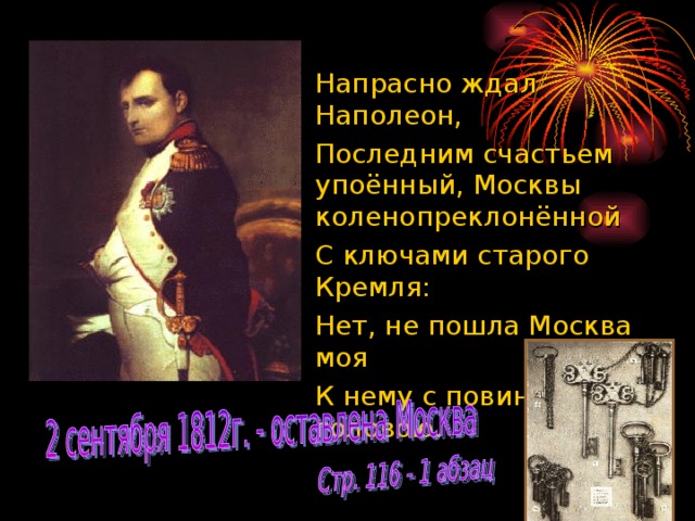 Напрасно ждал Наполеон,  Последним счастьем упоённый, Москвы коленопреклонённой  С ключами старого Кремля:  Нет, не пошла Москва моя  К нему с повинной головою.