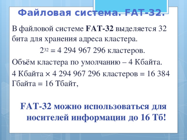 Файловая система. FAT-32.  В файловой системе FAT-32 выделяется 32 бита для хранения адреса кластера.  2 32 = 4 294 967 296 кластеров.  Объём кластера по умолчанию – 4 Кбайта.  4 Кбайта × 4 294 967 296 кластеров = 16 384 Гбайта = 16 Тбайт,   FAT-32 можно использоваться для носителей информации до 16 Тб!