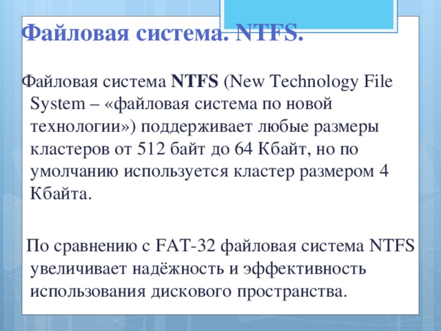 Файловая система. NTFS. Файловая система NTFS (New Technology File System – «файловая система по новой технологии») поддерживает любые размеры кластеров от 512 байт до 64 Кбайт, но по умолчанию используется кластер размером 4 Кбайта.  По сравнению с FAT-32 файловая система NTFS увеличивает надёжность и эффективность использования дискового пространства.