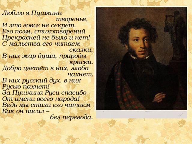 Люблю я Пушкина  творенья, И это вовсе не секрет. Его поэм, стихотворений Прекрасней не было и нет! С мальства его читаем  сказки, В них жар души, природы  краски. Добро цветёт в них, злоба  чахнет. В них русский дух, в них Русью пахнет! За Пушкина Руси спасибо От имени всего народа! Ведь мы стихи его читаем Как он писал –  без перевода.