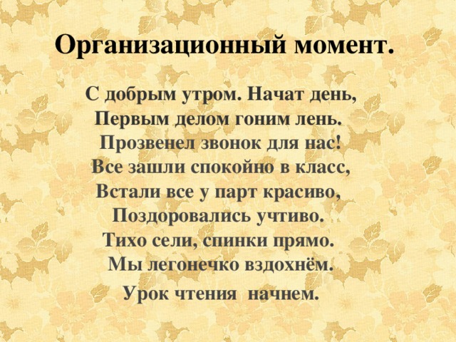 Организационный момент. С добрым утром. Начат день,  Первым делом гоним лень.   Прозвенел звонок для нас!  Все зашли спокойно в класс,  Встали все у парт красиво,   Поздоровались учтиво.   Тихо сели, спинки прямо.   Мы легонечко вздохнём. Урок чтения  начнем.