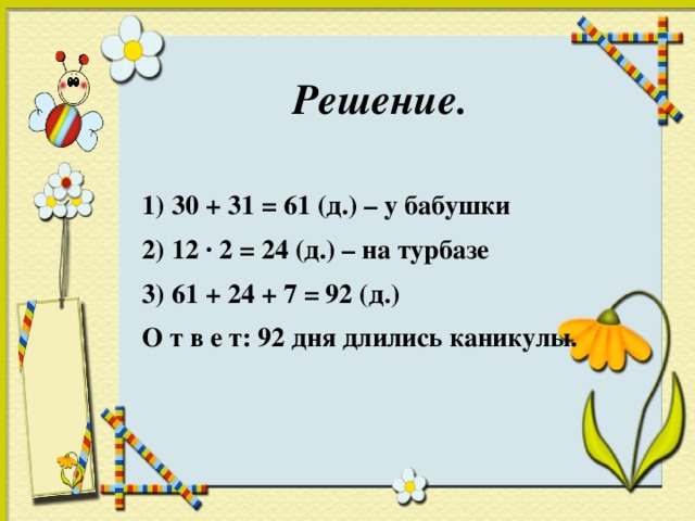 Решение.  1) 30 + 31 = 61 (д.) – у бабушки 2) 12 · 2 = 24 (д.) – на турбазе 3) 61 + 24 + 7 = 92 (д.) О т в е т: 92 дня длились каникулы.