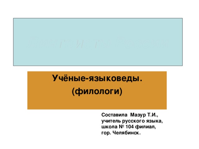 Лингвисты России Учёные-языковеды. (филологи) Составила Мазур Т.И., учитель русского языка, школа № 104 филиал, гор. Челябинск.