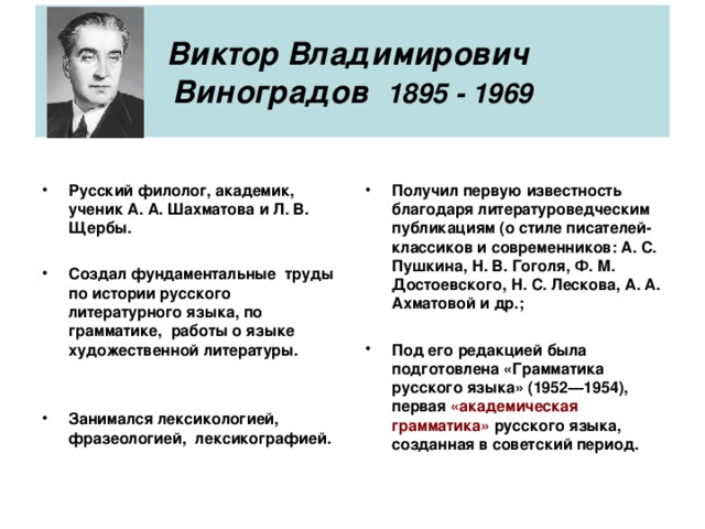 Виктор Владимирович  Виноградов 1895 - 1969 Русский филолог, академик, ученик А. А. Шахматова и Л. В. Щербы.  Создал фундаментальные труды по истории русского литературного языка, по грамматике, работы о языке художественной литературы.   Занимался лексикологией, фразеологией, лексикографией.   Получил первую известность благодаря литературоведческим публикациям (о стиле писателей-классиков и современников: А. С. Пушкина, Н. В. Гоголя, Ф. М. Достоевского, Н. С. Лескова, А. А. Ахматовой и др.;  Под его редакцией была подготовлена «Грамматика русского языка» (1952—1954), первая «академическая грамматика» русского языка, созданная в советский период.