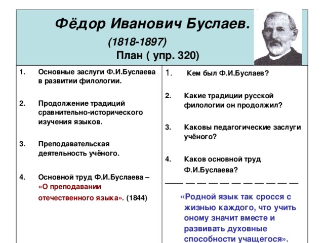 Фёдор Иванович Буслаев.   (1818-1897)   План ( упр. 320) Основные заслуги Ф.И.Буслаева в развитии филологии.  Продолжение традиций сравнительно-исторического изучения языков.  Преподавательская деятельность учёного.  Основной труд Ф.И.Буслаева –  «О преподавании отечественного языка».  (1844)  Кем был Ф.И.Буслаев?  Какие традиции русской филологии он продолжил?  Каковы педагогические заслуги учёного?  Каков основной труд Ф.И.Буслаева?  ——  —  —  —  —  —  —  —  —  —  —   « Родной язык так сросся с жизнью каждого, что учить оному значит вместе и развивать духовные способности учащегося». Ф.Буслаев. «О преподавании отечественного языка».