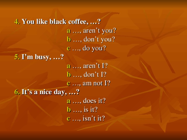 4. You like black coffee, …?  a …, aren’t you?  b …, don’t you?  c …, do you? 5. I’m busy, …?  a …, aren’t I?  b …, don’t I?  c …, am not I? 6. It’s a nice day, …?  a …, does it?  b …, is it?  c …, isn’t it?