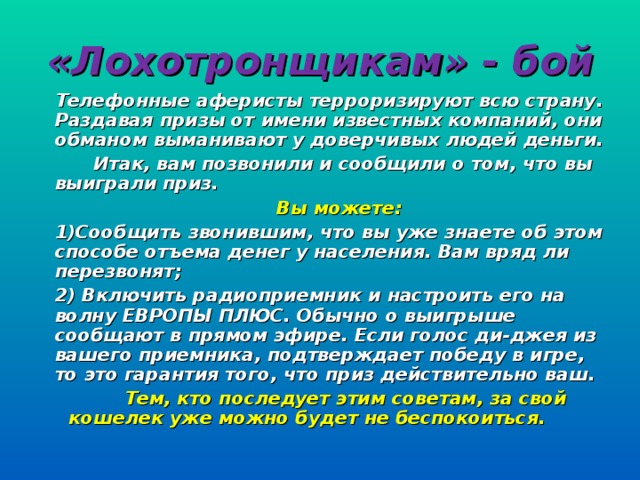 «Лохотронщикам» - бой Телефонные аферисты терроризируют всю страну. Раздавая призы от имени известных компаний, они обманом выманивают у доверчивых людей деньги.  Итак, вам позвонили и сообщили о том, что вы выиграли приз.  Вы можете: 1)Сообщить звонившим, что вы уже знаете об этом способе отъема денег у населения. Вам вряд ли перезвонят; 2) Включить радиоприемник и настроить его на волну ЕВРОПЫ ПЛЮС. Обычно о выигрыше сообщают в прямом эфире. Если голос ди-джея из вашего приемника, подтверждает победу в игре, то это гарантия того, что приз действительно ваш.  Тем, кто последует этим советам, за свой кошелек уже можно будет не беспокоиться.