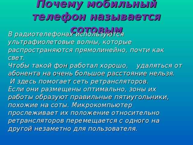 Почему мобильный телефон называется сотовым В радиотелефонах используются ультрафиолетовые волны, которые распространяются прямолинейно, почти как свет. Чтобы такой фон работал хорошо, удаляться от абонента на очень большое расстояние нельзя.  И здесь помогает сеть ретрансляторов. Если они размещены оптимально, зоны их работы образуют правильные пятиугольники, похожие на соты. Микрокомпьютер прослеживает их положение относительно ретрансляторов перемещается с одного на другой незаметно для пользователя.