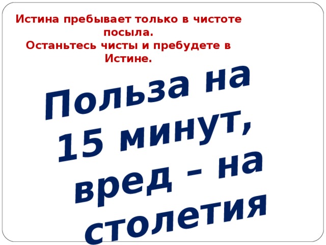 Польза на 15 минут, вред – на столетия Истина пребывает только в чистоте посыла.  Останьтесь чисты и пребудете в Истине.