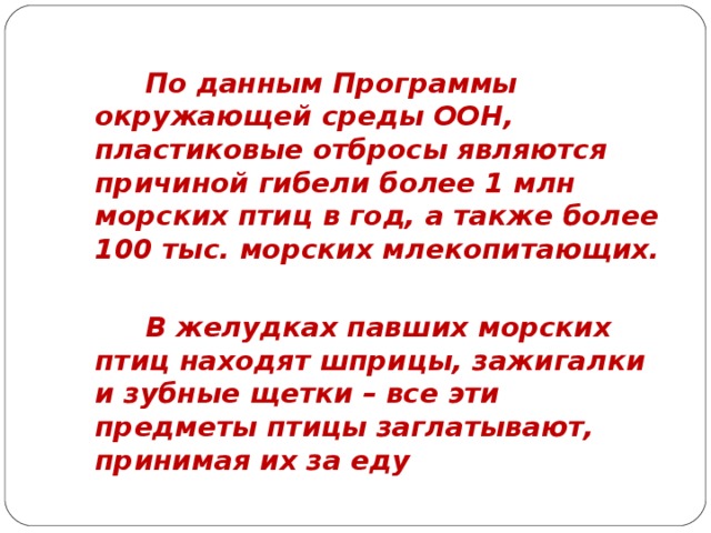 По данным Программы окружающей среды ООН, пластиковые отбросы являются причиной гибели более 1 млн морских птиц в год, а также более 100 тыс. морских млекопитающих.    В желудках павших морских птиц находят шприцы, зажигалки и зубные щетки – все эти предметы птицы заглатывают, принимая их за еду