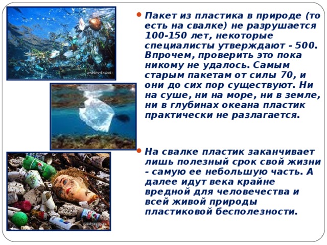 Пакет из пластика в природе (то есть на свалке) не разрушается 100-150 лет, некоторые специалисты утверждают - 500. Впрочем, проверить это пока никому не удалось. Самым старым пакетам от силы 70, и они до сих пор существуют. Ни на суше, ни на море, ни в земле, ни в глубинах океана пластик практически не разлагается.   На свалке пластик заканчивает лишь полезный срок свой жизни - самую ее небольшую часть. А далее идут века крайне вредной для человечества и всей живой природы пластиковой бесполезности.