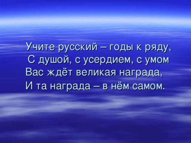 Учите русский – годы к ряду,  С душой, с усердием, с умом  Вас ждёт великая награда,  И та награда – в нём самом.