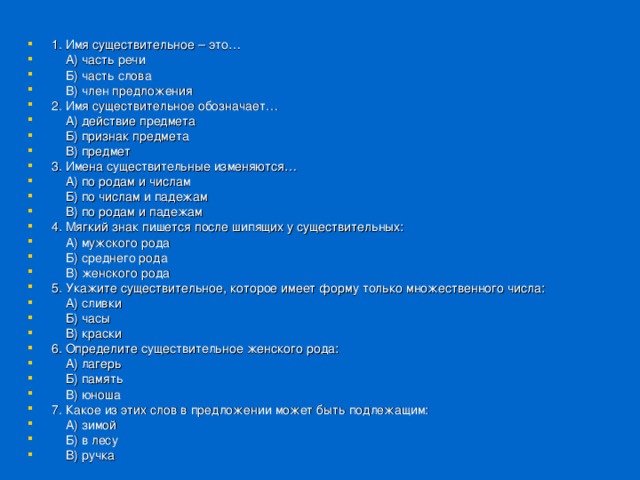 1. Имя существительное – это…  А) часть речи  Б) часть слова  В) член предложения 2. Имя существительное обозначает…  А) действие предмета  Б) признак предмета  В) предмет 3. Имена существительные изменяются…  А) по родам и числам  Б) по числам и падежам  В) по родам и падежам 4. Мягкий знак пишется после шипящих у существительных:  А) мужского рода  Б) среднего рода  В) женского рода 5. Укажите существительное, которое имеет форму только множественного числа:  А) сливки  Б) часы  В) краски 6. Определите существительное женского рода:  А) лагерь  Б) память  В) юноша 7. Какое из этих слов в предложении может быть подлежащим:  А) зимой  Б) в лесу  В) ручка