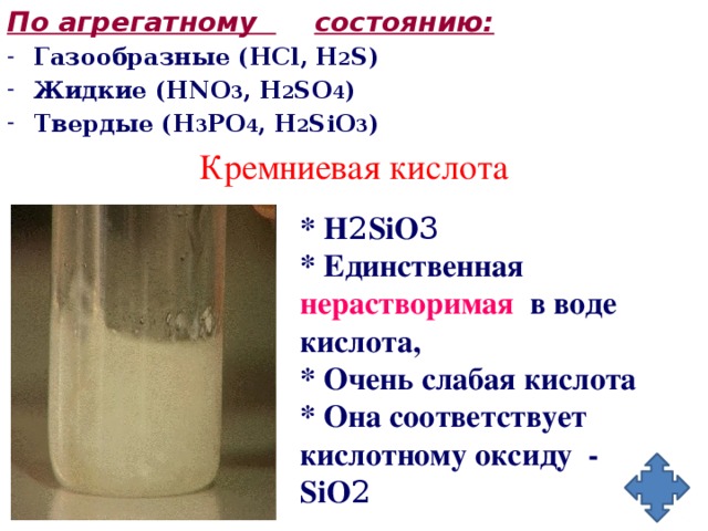 По агрегатному  состоянию: Газообразные (HCl, H 2 S) Жидкие (HNO 3 , H 2 SO 4 ) Твердые (H 3 PO 4 , H 2 SiO 3 ) Кремниевая кислота * H 2 SiO 3 * Единственная нерастворимая в воде кислота, * Очень слабая кислота * Она соответствует кислотному оксиду - SiO 2