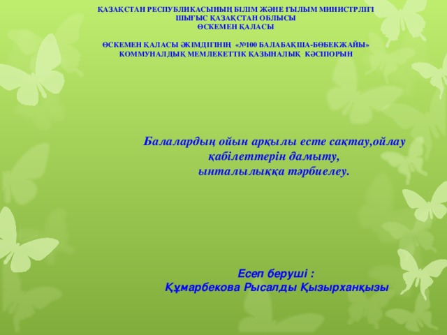 ҚАЗАҚСТАН РЕСПУБЛИКАСЫНЫҢ БІЛІМ ЖӘНЕ ҒЫЛЫМ МИНИСТРЛІГІ ШЫҒЫС ҚАЗАҚСТАН ОБЛЫСЫ ӨСКЕМЕН ҚАЛАСЫ  ӨСКЕМЕН ҚАЛАСЫ ӘКІМДІГІНІҢ «№100 БАЛАБАҚША-БӨБЕКЖАЙЫ» КОММУНАЛДЫҚ МЕМЛЕКЕТТІК ҚАЗЫНАЛЫҚ КӘСІПОРЫН   Балалардың ойын арқылы есте сақтау,ойлау қабілеттерін дамыту, ынталылыққа тәрбиелеу.    Есеп беруші : Құмарбекова Рысалды Қызырханқызы