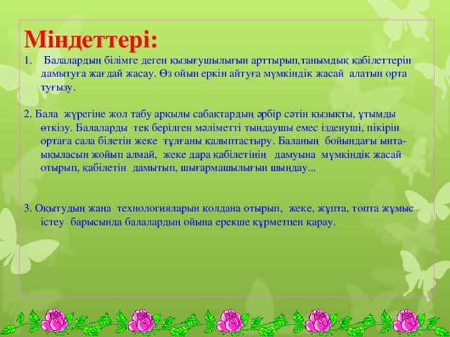 Міндеттері:  Балалардың білімге деген қызығушылығын арттырып,танымдық қабілеттерін дамытуға жағдай жасау. Өз ойын еркін айтуға мүмкіндік жасай алатын орта туғызу. 2. Бала жүрегіне жол табу арқылы сабақтардың әрбір сәтін қызықты, ұтымды өткізу. Балаларды тек берілген мәліметті тыңдаушы емес ізденуші, пікірін ортаға сала білетін жеке тұлғаны қалыптастыру. Баланың бойындағы ынта-ықыласын жойып алмай, жеке дара қабілетінің дамуына мүмкіндік жасай отырып, қабілетін дамытып, шығармашылығын шыңдау... 3. Оқытудың жаңа технологияларын қолдана отырып, жеке, жұпта, топта жұмыс істеу барысында балалардың ойына ерекше құрметпен қарау.