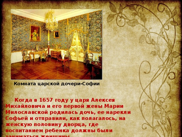 Комната царской дочери-Софии Когда в 1657 году у царя Алексея Михайловича и его первой жены Марии Милославской родилась дочь, ее нарекли Софьей и отправили, как полагалось, на женскую половину дворца, где воспитанием ребенка должны были заниматься женщины.