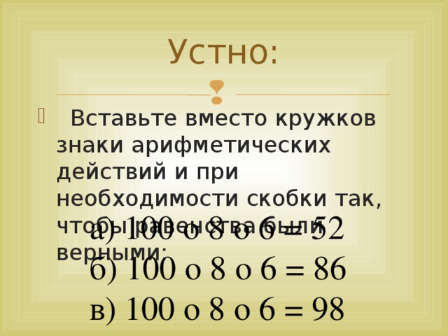 Устно:  Вставьте вместо кружков знаки арифметических действий и при необходимости скобки так, чтобы равенства были верными: а) 100 o 8 o 6 = 52 б) 100 o 8 o 6 = 86 в) 100 o 8 o 6 = 98