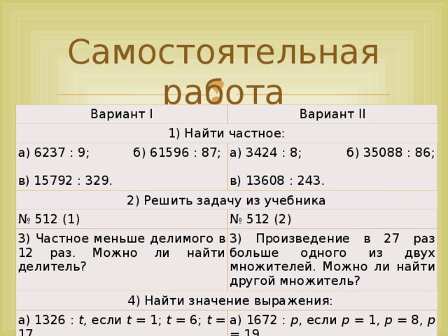 Самостоятельная работа Вариант I Вариант II 1) Найти частное: а) 6237 : 9; б) 61596 : 87; в) 15792 : 329. а) 3424 : 8; б) 35088 : 86; в) 13608 : 243. 2) Решить задачу из учебника № 512 (1) № 512 (2) 3) Частное меньше делимого в 12 раз. Можно ли найти делитель? 3) Произведение в 27 раз больше одного из двух множителей. Можно ли найти другой множитель?  4) Найти значение выражения: а) 1326 : t , если t = 1; t = 6; t = 17. б) l : 15, если l = 0; l = 120; l = 210. а) 1672 : р , если р = 1, р = 8, р = 19. б) k : 12, если k = 0; k = 108; k = 168.