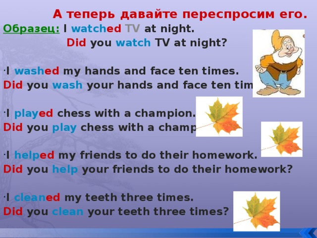 А теперь давайте переспросим его. Образец:  I  watch ed TV at night.   Did  you watch  TV at night?  I  wash ed  my hands and face ten times. Did  you  wash  your hands and face ten times?  I  play ed  chess with a champion. Did  you play  chess with a champion?  I  help ed  my friends to do their homework. Did  you help  your friends to do their homework?  I  clean ed  my teeth three times. Did  you clean  your teeth three times?
