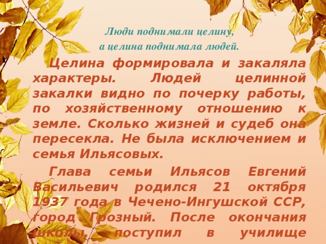 Люди поднимали целину, а целина поднимала людей.  Целина формировала и закаляла характеры. Людей целинной закалки видно по почерку работы, по хозяйственному отношению к земле. Сколько жизней и судеб она пересекла. Не была исключением и семья Ильясовых.  Глава семьи Ильясов Евгений Васильевич родился 21 октября 1937 года в Чечено-Ингушской ССР, город Грозный. После окончания школы, поступил в училище механизации.