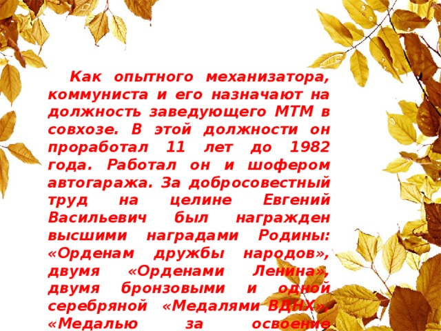 Как опытного механизатора, коммуниста и его назначают на должность заведующего МТМ в совхозе. В этой должности он проработал 11 лет до 1982 года. Работал он и шофером автогаража. За добросовестный труд на целине Евгений Васильевич был награжден высшими наградами Родины: «Орденам дружбы народов», двумя «Орденами Ленина», двумя бронзовыми и одной серебряной «Медалями ВДНХ», «Медалью за освоение целинных и залежных земель» , «Юбилейной медалью к 100-летию со дня рождения В.И.Ленина».