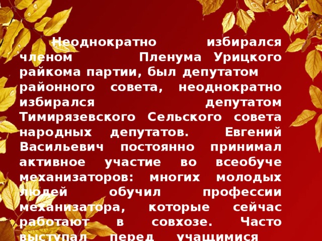 Неоднократно избирался членом     Пленума Урицкого райкома партии, был депутатом  районного совета, неоднократно избирался депутатом Тимирязевского Сельского совета народных депутатов. Евгений Васильевич постоянно принимал активное участие во всеобуче механизаторов: многих молодых людей обучил профессии механизатора, которые сейчас работают в совхозе. Часто выступал перед учащимися  Тимирязевской школы с воспоминаниями и о  своей профессии, об отношении к труду.