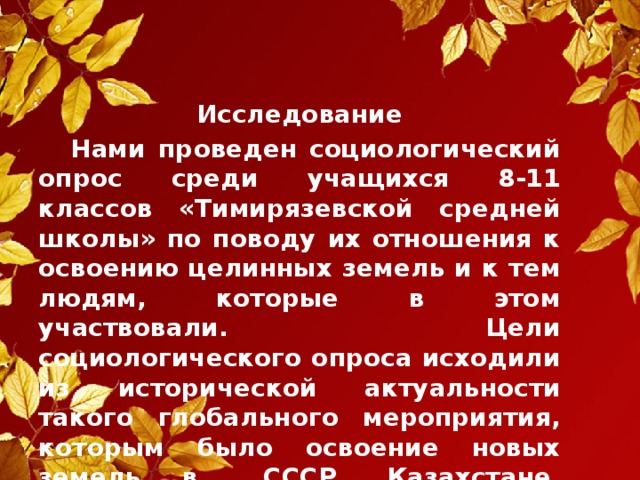 Исследование  Нами проведен социологический опрос среди учащихся 8-11 классов «Тимирязевской средней школы» по поводу их отношения к освоению целинных земель и к тем людям, которые в этом участвовали. Цели социологического опроса исходили из исторической актуальности такого глобального мероприятия, которым было освоение новых земель в  СССР, Казахстане, Кустанайской области.