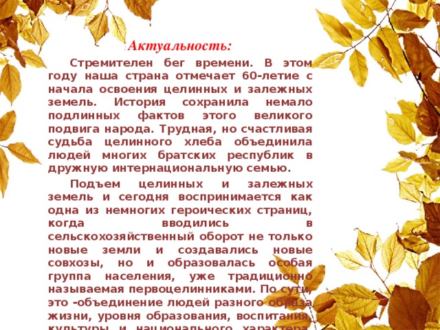 Актуальность:  Стремителен бег времени. В этом году наша страна отмечает 60-летие с начала освоения целинных и залежных земель. История сохранила немало подлинных фактов этого великого подвига народа. Трудная, но счастливая судьба целинного хлеба объединила людей многих братских республик в дружную интернациональную семью.  Подъем целинных и залежных земель и сегодня воспринимается как одна из немногих героических страниц, когда вводились в сельскохозяйственный оборот не только новые земли и создавались новые совхозы, но и образовалась особая группа населения, уже традиционно называемая первоцелинниками. По сути, это -объединение людей разного образа жизни, уровня образования, воспитания, культуры и национального характера, сформировавшееся в относительно короткий исторический период на новом месте жительства без предшествующей истории.