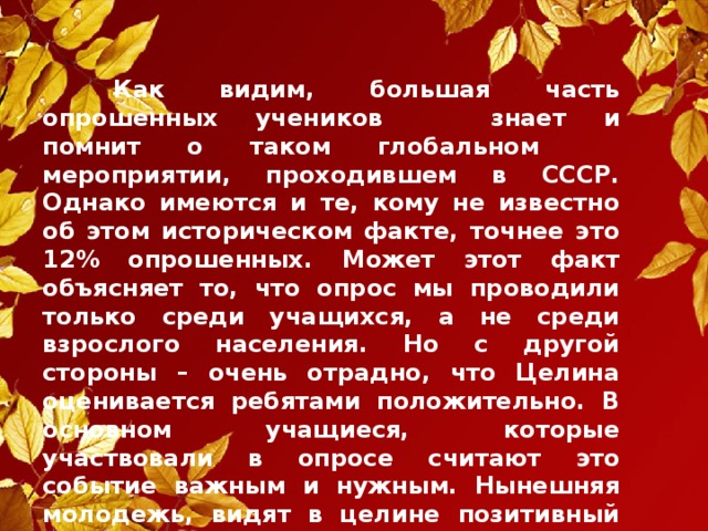 Как видим, большая часть опрошенных учеников   знает и помнит о таком глобальном  мероприятии, проходившем в СССР. Однако имеются и те, кому не известно об этом историческом факте, точнее это 12% опрошенных. Может этот факт объясняет то, что опрос мы проводили только среди учащихся, а не среди взрослого населения. Но с другой стороны – очень отрадно, что Целина оценивается ребятами положительно. В основном учащиеся, которые участвовали в опросе считают это событие важным и нужным. Нынешняя молодежь, видят в целине позитивный результат. А это крайне важно в деле исторического  воспитания, уже их детей и внуков.