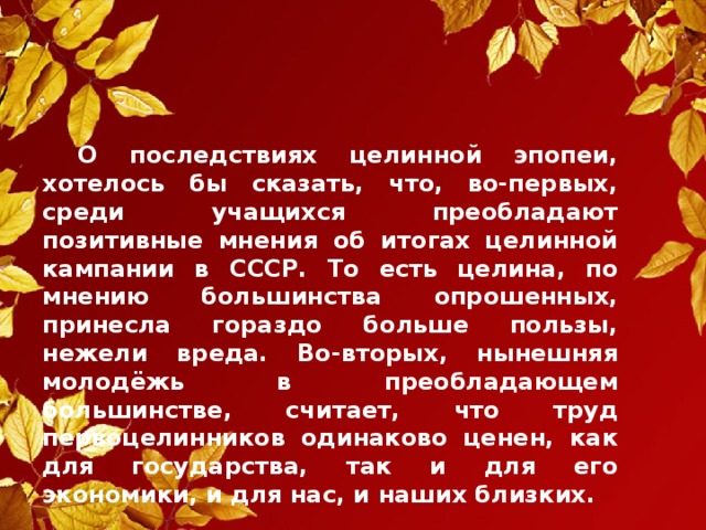 О последствиях целинной эпопеи, хотелось бы сказать, что, во-первых, среди учащихся преобладают позитивные мнения об итогах целинной кампании в СССР. То есть целина, по мнению большинства опрошенных, принесла гораздо больше пользы, нежели вреда. Во-вторых, нынешняя молодёжь в преобладающем большинстве, считает, что труд первоцелинников одинаково ценен, как для государства, так и для его экономики, и для нас, и наших близких.