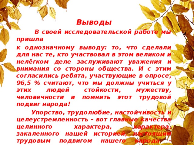 Выводы  В своей исследовательской работе мы пришла к однозначному выводу: то, что сделали для нас те, кто участвовал в этом великом и нелёгком деле заслуживают уважения и внимания со стороны общества. И с этим согласились ребята, участвующие в опросе, 96,5 % считают, что мы должны учиться у этих людей стойкости, мужеству, человечности и помнить этот трудовой подвиг народа!  Упорство, трудолюбие, настойчивость и целеустремленность – вот главные качества целинного характера, характера, закаленного нашей историей, настоящим трудовым подвигом нашего народа – поднятием целины.  Целина – это не только великая идея партии, но и мечта о светлом будущем для своих детей и внуков – то есть для нас!