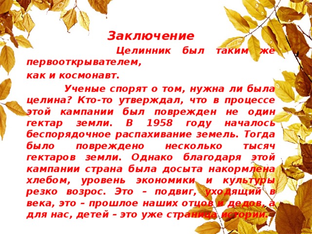 Заключение  Целинник был таким же первооткрывателем, как и космонавт.  Ученые спорят о том, нужна ли была целина? Кто-то утверждал, что в процессе этой кампании был поврежден не один гектар земли. В 1958 году началось беспорядочное распахивание земель. Тогда было повреждено несколько тысяч гектаров земли. Однако благодаря этой кампании страна была досыта накормлена хлебом, уровень экономики и культуры резко возрос. Это – подвиг, уходящий в века, это – прошлое наших отцов и дедов, а для нас, детей – это уже страница истории.