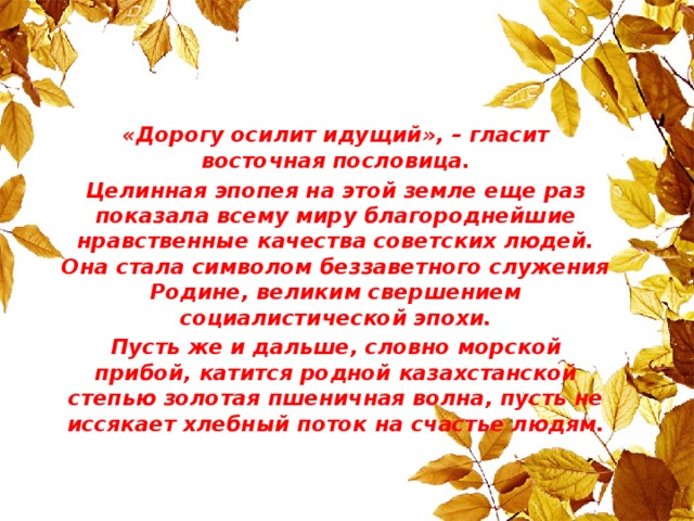 «Дорогу осилит идущий», – гласит восточная пословица. Целинная эпопея на этой земле еще раз показала всему миру благороднейшие нравственные качества советских людей. Она стала символом беззаветного служения Родине, великим свершением социалистической эпохи. Пусть же и дальше, словно морской прибой, катится родной казахстанской степью золотая пшеничная волна, пусть не иссякает хлебный поток на счастье людям.