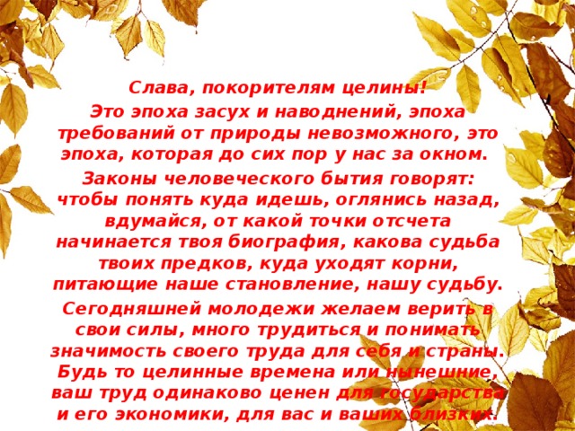 Слава, покорителям целины! Это эпоха засух и наводнений, эпоха требований от природы невозможного, это эпоха, которая до сих пор у нас за окном. Законы человеческого бытия говорят: чтобы понять куда идешь, оглянись назад, вдумайся, от какой точки отсчета начинается твоя биография, какова судьба твоих предков, куда уходят корни, питающие наше становление, нашу судьбу. Сегодняшней молодежи желаем верить в свои силы, много трудиться и понимать значимость своего труда для себя и страны. Будь то целинные времена или нынешние, ваш труд одинаково ценен для государства и его экономики, для вас и ваших близких.