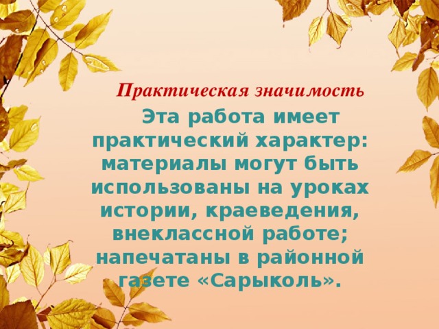 Практическая значимость  Эта работа имеет практический характер: материалы могут быть использованы на уроках истории, краеведения, внеклассной работе; напечатаны в районной газете «Сарыколь».