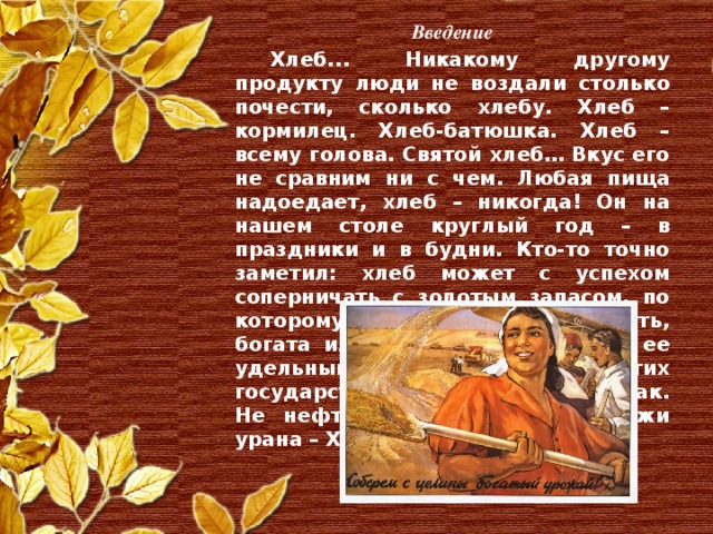 Введение  Хлеб... Никакому другому продукту люди не воздали столько почести, сколько хлебу. Хлеб – кормилец. Хлеб-батюшка. Хлеб – всему голова. Святой хлеб… Вкус его не сравним ни с чем. Любая пища надоедает, хлеб – никогда! Он на нашем столе круглый год – в праздники и в будни. Кто-то точно заметил: хлеб может с успехом соперничать с золотым запасом, по которому принято определять, богата или бедна страна, каков ее удельный вес среди других государств. И это действительно так. Не нефть, не металл, не залежи урана – Хлеб!