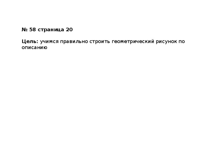 № 58 страница 20  Цель: учимся правильно строить геометрический рисунок по описанию Работа в тетради 6