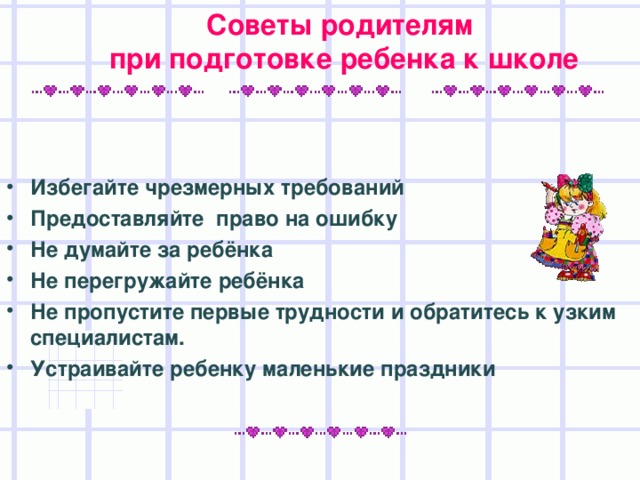 Советы родителям при подготовке ребенка к школе   Избегайте чрезмерных требований Предоставляйте право на ошибку Не думайте за ребёнка Не перегружайте ребёнка Не пропустите первые трудности и обратитесь к узким специалистам. Устраивайте ребенку маленькие праздники