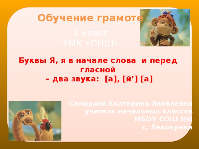 Обучение грамоте 1 класс УМК «ПНШ» Буквы Я, я в начале слова и перед гласной – два звука: [а], [й’] [а] Самарина Екатерина Яковлевна учитель начальных классов МБОУ СОШ №8 с. Левокумка