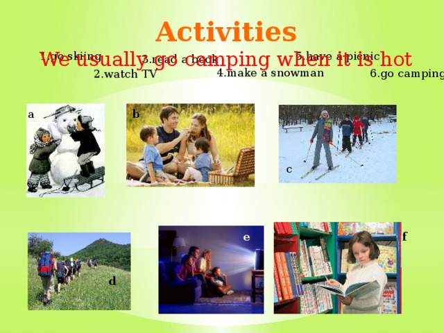 Activities  We usually go camping when it is hot 1.go skiing 5.have a picnic 3.read a book 4.make a snowman 6.go camping 2.watch TV a b c e f d