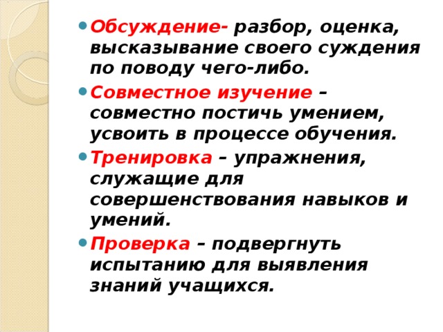 Обсуждение- разбор, оценка, высказывание своего суждения по поводу чего-либо. Совместное изучение – совместно постичь умением, усвоить в процессе обучения. Тренировка – упражнения, служащие для совершенствования навыков и умений. Проверка – подвергнуть испытанию для выявления знаний учащихся.