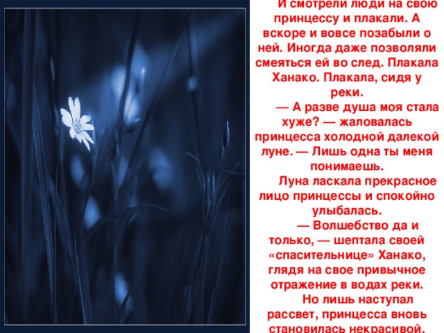 И смотрели люди на свою принцессу и плакали. А вскоре и вовсе позабыли о ней. Иногда даже позволяли смеяться ей во след. Плакала Ханако. Плакала, сидя у реки. — А разве душа моя стала хуже? — жаловалась принцесса холодной далекой луне. — Лишь одна ты меня понимаешь. Луна ласкала прекрасное лицо принцессы и спокойно улыбалась. — Волшебство да и только, — шептала своей «спасительнице» Ханако, глядя на свое привычное отражение в водах реки. Но лишь наступал рассвет, принцесса вновь становилась некрасивой.