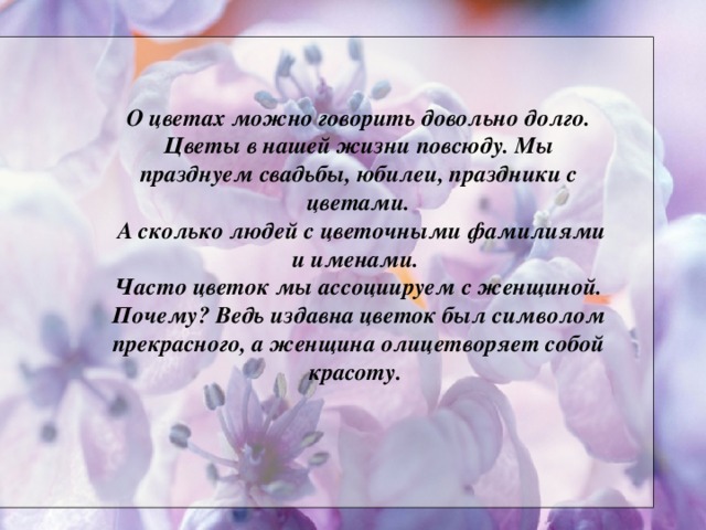 О цветах можно говорить довольно долго. Цветы в нашей жизни повсюду. Мы празднуем свадьбы, юбилеи, праздники с цветами.  А сколько людей с цветочными фамилиями и именами. Часто цветок мы ассоциируем с женщиной. Почему? Ведь издавна цветок был символом прекрасного, а женщина олицетворяет собой красоту.