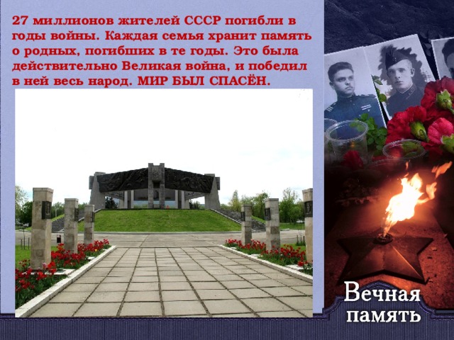 27 миллионов жителей СССР погибли в годы войны. Каждая семья хранит память о родных, погибших в те годы. Это была действительно Великая война, и победил в ней весь народ. МИР БЫЛ СПАСЁН.