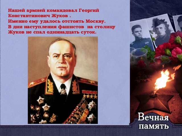 Нашей армией командовал Георгий Константинович Жуков . Именно ему удалось отстоять Москву. В дни наступления фашистов на столицу Жуков не спал одиннадцать суток.