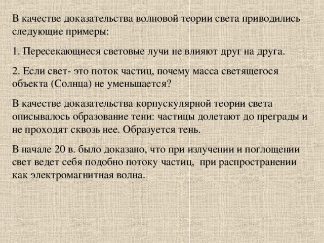 В качестве доказательства волновой теории света приводились следующие примеры: 1. Пересекающиеся световые лучи не влияют друг на друга. 2. Если свет- это поток частиц, почему масса светящегося объекта (Солнца) не уменьшается? В качестве доказательства корпускулярной теории света описывалось образование тени: частицы долетают до преграды и не проходят сквозь нее. Образуется тень. В начале 20 в. было доказано, что при излучении и поглощении свет ведет себя подобно потоку частиц, при распространении как электромагнитная волна.